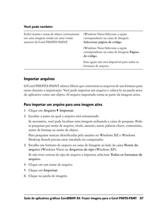 Você pode também

Exibir nomes e notas de objeto corretamente   (Windows Vista) Selecione a opção
em uma imagem criada em uma versão            correspondente na caixa de listagem
anterior do Corel PHOTO-PAINT                 Selecionar página de código.
                                              (Windows Vista) Selecione a opção
                                              correspondente na caixa de listagem Página
                                              de código.
                                              Essa opção não está disponível para todos os
                                              formatos de arquivo.



Importar arquivos
O Corel PHOTO-PAINT oferece filtros que convertem os arquivos de um formato para
outro durante a importação. Você pode importar um arquivo e colocá-lo na janela ativa
do aplicativo como um objeto. O arquivo importado torna-se parte da imagem ativa.

Para importar um arquivo para uma imagem ativa
1 Clique em Arquivo        Importar.
2 Localize a pasta na qual o arquivo está armazenado.
  Se necessário, você pode localizar uma imagem utilizando a caixa de pesquisa. Pode-
  se pesquisar por nome de arquivo, título, assunto, autor, palavra-chave, comentário,
  nome de bitmap ou nome de objeto.
  Para pesquisar marcas identificadas pelo usuário no Windows XP, o Windows
  Desktop Search precisa estar instalado no computador.
3 Escolha um formato de arquivo na caixa de listagem ao lado da caixa Nome do
  arquivo (Windows Vista) ou Arquivos do tipo (Windows XP).
  Se não tiver certeza do tipo de arquivo a importar, selecione Todos os formatos de
  arquivo.
4 Clique em um nome de arquivo.
5 Clique em Importar.
6 Clique na janela de imagem.




Suíte de aplicativos gráficos CorelDRAW X4: Trazer imagens para o Corel PHOTO-PAINT 317
 