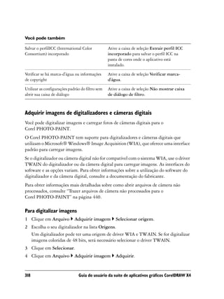 Você pode também

Salvar o perfilICC (International Color          Ative a caixa de seleção Extrair perfil ICC
Consortium) incorporado                          incorporado para salvar o perfil ICC na
                                                 pasta de cores onde o aplicativo está
                                                 instalado.

Verificar se há marca-d'água ou informações      Ative a caixa de seleção Verificar marca-
de copyright                                     d'água.

Utilizar as configurações padrão do filtro sem   Ative a caixa de seleção Não mostrar caixa
abrir sua caixa de diálogo                       de diálogo de filtro.



Adquirir imagens de digitalizadores e câmeras digitais
Você pode digitalizar imagens e carregar fotos de câmeras digitais para o
Corel PHOTO-PAINT.
O Corel PHOTO-PAINT tem suporte para digitalizadores e câmeras digitais que
utilizam o Microsoft® Windows® Image Acquisition (WIA), que oferece uma interface
padrão para carregar imagens.
Se o digitalizador ou câmera digital não for compatível com o sistema WIA, use o driver
TWAIN do digitalizador ou da câmera digital para carregar imagens. As interfaces do
software e as opções variam. Para obter informações sobre a utilização do software do
digitalizador e da câmera digital, consulte a documentação do fabricante.
Para obter informações mais detalhadas sobre como abrir arquivos de câmera não
processados, consulte “Trazer arquivos de câmera não processados para o
Corel PHOTO-PAINT” na página 440.

Para digitalizar imagens
1 Clique em Arquivo          Adquirir imagem         Selecionar origem.
2 Escolha o seu digitalizador na lista Origens.
  Um digitalizador pode ter uma origem de driver WIA e TWAIN. Se for digitalizar
  imagens coloridas de 48 bits, será necessário selecionar o driver TWAIN.
3 Clique em Selecionar.
4 Clique em Arquivo          Adquirir imagem         Adquirir.


318                            Guia do usuário da suíte de aplicativos gráficos CorelDRAW X4
 