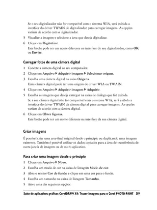 Se o seu digitalizador não for compatível com o sistema WIA, será exibida a
   interface do driver TWAIN do digitalizador para carregar imagens. As opções
   variam de acordo com o digitalizador.
5 Visualize a imagem e selecione a área que deseja digitalizar.
6 Clique em Digitalizar.
  Este botão pode ter um nome diferente na interface do seu digitalizador, como OK
  ou Enviar.

Carregar fotos de uma câmera digital
1 Conecte a câmera digital ao seu computador.
2 Clique em Arquivo       Adquirir imagem      Selecionar origem.
3 Escolha uma câmera digital na caixa Origens.
  Uma câmera digital pode ter uma origem de driver WIA ou TWAIN.
4 Clique em Arquivo       Adquirir imagem      Adquirir.
5 Escolha as imagens que deseja carregar na caixa de diálogo que for exibida.
  Se a sua câmera digital não for compatível com o sistema WIA, será exibida a
  interface do driver TWAIN da câmera digital para carregar imagens. As opções
  variam de acordo com a câmera digital.
6 Clique em Obter figuras.
  Este botão pode ter um nome diferente na interface da sua câmera digital.


Criar imagens
É possível criar uma arte-final original desde o princípio ou duplicando uma imagem
existente. Também é possível utilizar os dados copiados para a área de transferência de
outra janela de imagem ou de outro aplicativo.

Para criar uma imagem desde o princípio
1 Clique em Arquivo       Novo.
2 Escolha um modo de cor na caixa de listagem Modo de cor.
3 Abra o seletor Cor de fundo e clique em uma cor para o fundo.
4 Escolha um tamanho na caixa de listagem Tamanho.
5 Ative uma das seguintes opções:

Suíte de aplicativos gráficos CorelDRAW X4: Trazer imagens para o Corel PHOTO-PAINT 319
 