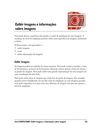 Exibir imagens e informações
sobre imagens
Você pode alterar a aparência das janelas e o nível de ampliação de uma imagem. A
mudança do nível de ampliação permite exibir áreas específicas da imagem, facilitando
a edição.
O Nesta seção, você aprenderá a:
• exibir imagens
• zoom
• exibir informações da imagem


Exibir imagens
As imagens podem ser exibidas de várias maneiras. Você pode ocultar as janelas, a caixa
de ferramentas e as barras de ferramentas, deixando visíveis apenas a barra de menus e
as janelas de imagem. Você pode exibir uma grande representação de uma imagem em
uma visualização de tela cheia.
Você pode exibir áreas de imagem que estão fora da janela de imagem. Por exemplo,
quando estiver trabalhando em um alto nível de ampliação ou com imagens grandes,
você pode enquadrar ou ir para uma área diferente da imagem sem precisar ajustar o
nível de ampliação.




Corel PHOTO-PAINT: Exibir imagens e informações sobre imagens                       321
 