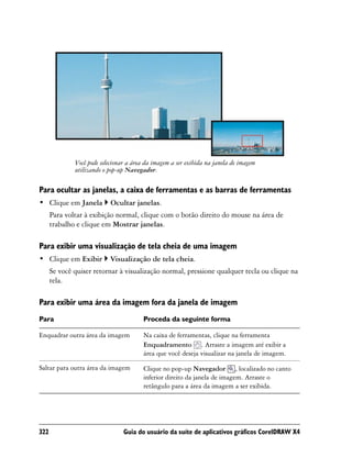 Você pode selecionar a área da imagem a ser exibida na janela de imagem
              utilizando o pop-up Navegador.

Para ocultar as janelas, a caixa de ferramentas e as barras de ferramentas
• Clique em Janela         Ocultar janelas.
      Para voltar à exibição normal, clique com o botão direito do mouse na área de
      trabalho e clique em Mostrar janelas.

Para exibir uma visualização de tela cheia de uma imagem
• Clique em Exibir         Visualização de tela cheia.
      Se você quiser retornar à visualização normal, pressione qualquer tecla ou clique na
      tela.

Para exibir uma área da imagem fora da janela de imagem
Para                                    Proceda da seguinte forma

Enquadrar outra área da imagem          Na caixa de ferramentas, clique na ferramenta
                                        Enquadramento . Arraste a imagem até exibir a
                                        área que você deseja visualizar na janela de imagem.

Saltar para outra área da imagem        Clique no pop-up Navegador , localizado no canto
                                        inferior direito da janela de imagem. Arraste o
                                        retângulo para a área da imagem a ser exibida.




322                              Guia do usuário da suíte de aplicativos gráficos CorelDRAW X4
 