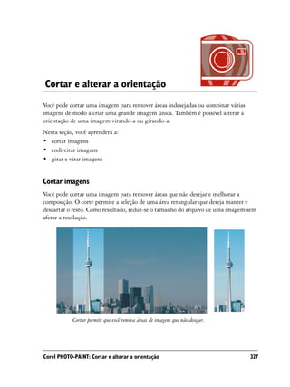 Cortar e alterar a orientação
Você pode cortar uma imagem para remover áreas indesejadas ou combinar várias
imagens de modo a criar uma grande imagem única. Também é possível alterar a
orientação de uma imagem virando-a ou girando-a.
Nesta seção, você aprenderá a:
• cortar imagens
• endireitar imagens
• girar e virar imagens


Cortar imagens
Você pode cortar uma imagem para remover áreas que não desejar e melhorar a
composição. O corte permite a seleção de uma área retangular que deseja manter e
descartar o resto. Como resultado, reduz-se o tamanho do arquivo de uma imagem sem
afetar a resolução.




            Cortar permite que você remova áreas de imagens que não desejar.




Corel PHOTO-PAINT: Cortar e alterar a orientação                                327
 