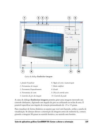 1                    2    3   4                               5       6




         7           8                                                         9       10

             Caixa de diálogo Endireitar imagem


      1. Janela Visualizar                     6. Opções de corte e reamostragem
      2. Ferramentas de rotação                7. Botão redefinir
      3. Ferramenta Enquadramento              8. Grade
      4. Ferramentas de zoom                   9. Dica do controle ativo
      5. Controles de giro da imagem           10. Controle de grade
A caixa de diálogo Endireitar imagem permite girar uma imagem movendo um
controle deslizante, digitando um ângulo de giro ou utilizando as teclas de seta. É
possível especificar um ângulo de rotação personalizado de -15 a 15 graus.
Para visualizar de forma dinâmica os ajustes que você está fazendo, utilize a janela de
visualização. Se desejar alterar a orientação da imagem antes de endireitá-la, comece
girando a imagem 90 graus no sentido horário e no sentido anti-horário.


Suíte de aplicativos gráficos CorelDRAW X4: Cortar e alterar a orientação                   329
 