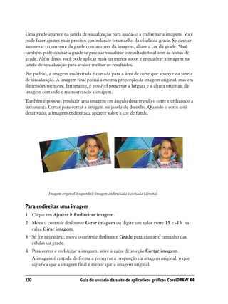 Uma grade aparece na janela de visualização para ajudá-lo a endireitar a imagem. Você
pode fazer ajustes mais precisos controlando o tamanho da célula da grade. Se desejar
aumentar o contraste da grade com as cores da imagem, altere a cor da grade. Você
também pode ocultar a grade se precisar visualizar o resultado final sem as linhas de
grade. Além disso, você pode aplicar mais ou menos zoom e enquadrar a imagem na
janela de visualização para avaliar melhor os resultados.
Por padrão, a imagem endireitada é cortada para a área de corte que aparece na janela
de visualização. A imagem final possui a mesma proporção da imagem original, mas em
dimensões menores. Entretanto, é possível preservar a largura e a altura originais da
imagem cortando e reamostrando a imagem.
Também é possível produzir uma imagem em ângulo desativando o corte e utilizando a
ferramenta Cortar para cortar a imagem na janela de desenho. Quando o corte está
desativado, a imagem endireitada aparece sobre a cor de fundo.




           Imagem original (esquerda); imagem endireitada e cortada (direita)

Para endireitar uma imagem
1 Clique em Ajustar       Endireitar imagem.
2 Mova o controle deslizante Girar imagem ou digite um valor entre 15 e -15 na
  caixa Girar imagem.
3 Se for necessário, mova o controle deslizante Grade para ajustar o tamanho das
  células da grade.
4 Para cortar e endireitar a imagem, ative a caixa de seleção Cortar imagem.
  A imagem é cortada de forma a preservar a proporção da imagem original, o que
  significa que a imagem final é menor que a imagem original.


330                          Guia do usuário da suíte de aplicativos gráficos CorelDRAW X4
 