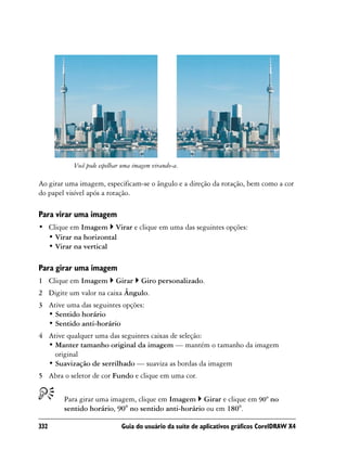 Você pode espelhar uma imagem virando-a.

Ao girar uma imagem, especificam-se o ângulo e a direção da rotação, bem como a cor
do papel visível após a rotação.

Para virar uma imagem
• Clique em Imagem Virar e clique em uma das seguintes opções:
  • Virar na horizontal
  • Virar na vertical

Para girar uma imagem
1 Clique em Imagem         Girar    Giro personalizado.
2 Digite um valor na caixa Ângulo.
3 Ative uma das seguintes opções:
  • Sentido horário
  • Sentido anti-horário
4 Ative qualquer uma das seguintes caixas de seleção:
  • Manter tamanho original da imagem — mantém o tamanho da imagem
    original
  • Suavização de serrilhado — suaviza as bordas da imagem
5 Abra o seletor de cor Fundo e clique em uma cor.


        Para girar uma imagem, clique em Imagem Girar e clique em 90° no
        sentido horário, 90° no sentido anti-horário ou em 180°.

332                          Guia do usuário da suíte de aplicativos gráficos CorelDRAW X4
 