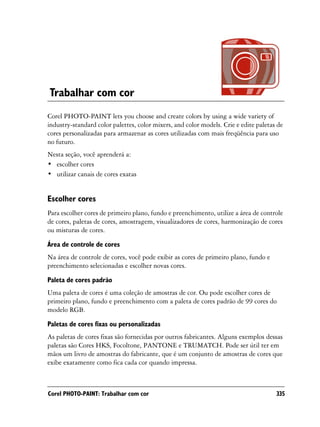 Trabalhar com cor
Corel PHOTO-PAINT lets you choose and create colors by using a wide variety of
industry-standard color palettes, color mixers, and color models. Crie e edite paletas de
cores personalizadas para armazenar as cores utilizadas com mais freqüência para uso
no futuro.
Nesta seção, você aprenderá a:
• escolher cores
• utilizar canais de cores exatas


Escolher cores
Para escolher cores de primeiro plano, fundo e preenchimento, utilize a área de controle
de cores, paletas de cores, amostragem, visualizadores de cores, harmonização de cores
ou misturas de cores.

Área de controle de cores
Na área de controle de cores, você pode exibir as cores de primeiro plano, fundo e
preenchimento selecionadas e escolher novas cores.

Paleta de cores padrão
Uma paleta de cores é uma coleção de amostras de cor. Ou pode escolher cores de
primeiro plano, fundo e preenchimento com a paleta de cores padrão de 99 cores do
modelo RGB.

Paletas de cores fixas ou personalizadas
As paletas de cores fixas são fornecidas por outros fabricantes. Alguns exemplos dessas
paletas são Cores HKS, Focoltone, PANTONE e TRUMATCH. Pode ser útil ter em
mãos um livro de amostras do fabricante, que é um conjunto de amostras de cores que
exibe exatamente como fica cada cor quando impressa.



Corel PHOTO-PAINT: Trabalhar com cor                                                  335
 