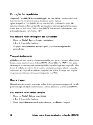 Percepções dos especialistas
Manual do CorelDRAW: O recurso Percepções dos especialistas contém uma série de
tutoriais escritos por profissionais de design que usam a Suíte de
aplicativos gráficos CorelDRAW X4 em suas atividades profissionais diárias. Os
tutoriais mostram o fluxo de trabalho que os autores utilizaram para criar os designs
com a Suíte de Aplicativos Gráficos CorelDRAW. Esse manual está disponível como
publicação impressa e em formato PDF.

Para acessar o recurso Percepções dos especialistas
1 Clique em Ajuda Percepções dos especialistas.
  A Tela de boas-vindas é exibida.
2 Na página Ferramentas de aprendizagem, clique em Percepções dos
  especialistas.


Vídeos de treinamento
O DVD do software contém treinamento em vídeo para que você aprenda sobre muitas
ferramentas e recursos básicos do CorelDRAW e Corel PHOTO-PAINT. Você pode
criar designs interessantes e exclusivos seguindo os tutoriais de projetos e aprender sobre
fluxos de trabalho específicos do setor, como sinalização, gravação a laser e serigrafia.
Além disso, você aprende as diretrizes e os princípios básicos de design para preparar
imagens para mídias específicas, como impressão ou a Web.


Dicas e truques
Dicas rápidas destacam ferramentas e atalhos úteis e apresentam um ponto de partida
para você explorar alguns dos recursos da Suíte de Aplicativos Gráficos CorelDRAW.

Para acessar o recurso Dicas e truques
1 Clique em Ajuda Tela de boas-vindas.
  A Tela de boas-vindas é exibida.
2 Clique na guia Ferramentas de aprendizagem e em Dicas e truques.




22                           Guia do usuário da suíte de aplicativos gráficos CorelDRAW X4
 
