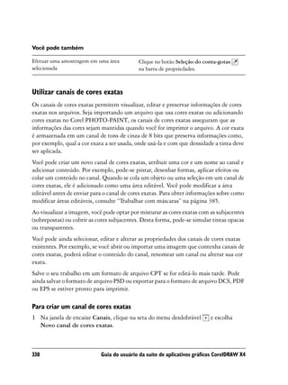 Você pode também

Efetuar uma amostragem em uma área          Clique no botão Seleção do conta-gotas
selecionada                                 na barra de propriedades.



Utilizar canais de cores exatas
Os canais de cores exatas permitem visualizar, editar e preservar informações de cores
exatas nos arquivos. Seja importando um arquivo que usa cores exatas ou adicionando
cores exatas no Corel PHOTO-PAINT, os canais de cores exatas asseguram que as
informações das cores sejam mantidas quando você for imprimir o arquivo. A cor exata
é armazenada em um canal de tons de cinza de 8 bits que preserva informações como,
por exemplo, qual a cor exata a ser usada, onde usá-la e com que densidade a tinta deve
ser aplicada.
Você pode criar um novo canal de cores exatas, atribuir uma cor e um nome ao canal e
adicionar conteúdo. Por exemplo, pode-se pintar, desenhar formas, aplicar efeitos ou
colar um conteúdo no canal. Quando se cola um objeto ou uma seleção em um canal de
cores exatas, ele é adicionado como uma área editável. Você pode modificar a área
editável antes de enviar para o canal de cores exatas. Para obter informações sobre como
modificar áreas editáveis, consulte “Trabalhar com máscaras” na página 385.
Ao visualizar a imagem, você pode optar por misturar as cores exatas com as subjacentes
(sobrepostas) ou cobrir as cores subjacentes. Desta forma, pode-se simular tintas opacas
ou transparentes.
Você pode ainda selecionar, editar e alterar as propriedades dos canais de cores exatas
existentes. Por exemplo, se você abrir ou importar uma imagem que contenha canais de
cores exatas, poderá editar o conteúdo do canal, renomear um canal ou alterar sua cor
exata.
Salve o seu trabalho em um formato de arquivo CPT se for editá-lo mais tarde. Pode
ainda salvar o formato de arquivo PSD ou exportar para o formato de arquivo DCS, PDF
ou EPS se estiver pronto para imprimir.

Para criar um canal de cores exatas
1 Na janela de encaixe Canais, clique na seta do menu desdobrável         e escolha
  Novo canal de cores exatas.



338                         Guia do usuário da suíte de aplicativos gráficos CorelDRAW X4
 