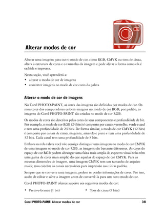 Alterar modos de cor
Alterar uma imagem para outro modo de cor, como RGB, CMYK ou tons de cinza,
altera a estrutura de cores e o tamanho da imagem e pode afetar a forma como ela é
exibida e impressa.
Nesta seção, você aprenderá a:
• alterar o modo de cor de imagens
• converter imagens no modo de cor cores da paleta


Alterar o modo de cor de imagens
No Corel PHOTO-PAINT, as cores das imagens são definidas por modos de cor. Os
monitores dos computadores exibem imagens no modo de cor RGB; por padrão, as
imagens do Corel PHOTO-PAINT são criadas no modo de cor RGB.
Os modos de cores são descritos pelas cores de seus componentes e profundidade de bit.
Por exemplo, o modo de cor RGB (24 bits) é composto por canais vermelho, verde e azul
e tem uma profundidade de 24 bits. De forma similar, o modo de cor CMYK (32 bits)
é composto por canais de ciano, magenta, amarelo e preto e tem uma profundidade de
32 bits. Cada canal tem uma profundidade de 8 bits.
Embora na tela talvez você não consiga distinguir uma imagem no modo de cor CMYK
de uma imagem no modo de cor RGB, as imagens são bastante diferentes. As cores do
espaço de cor RGB podem abranger uma faixa mais ampla do espectro visual (elas têm
uma gama de cores mais ampla) do que aquelas do espaço de cor CMYK. Para as
mesmas dimensões de imagem, uma imagem CMYK tem um tamanho de arquivo
maior, mas contém os canais necessários para impressão nas tintas padrão.
Sempre que se converte uma imagem, podem se perder informações de cores. Por isso,
acabe de editar e salve a imagem antes de convertê-la para um novo modo de cor.
Corel PHOTO-PAINT oferece suporte aos seguintes modos de cor:
• Preto-e-branco (1 bit)                   • Tons de cinza (8 bits)


Corel PHOTO-PAINT: Alterar modos de cor                                              341
 