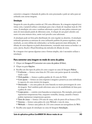 converter a imagem é chamada de paleta de cores processada e pode ser salva para ser
utilizada com outras imagens.

Simulação
Imagens de cores da paleta contêm até 256 cores diferentes. Se a imagem original tiver
várias cores, é possível utilizar a simulação para criar a ilusão de visualizar mais de 256
cores. A simulação cria cores e sombras adicionais a partir de uma paleta existente por
meio de intercalando pixels de diferentes cores. A relação de um pixel colorido com
outro cria uma mistura ótica, assim você percebe cores adicionais.
A simulação pode ser feita pela distribuição de cores regular ou aleatória. A simulação
ordenada aproxima as misturas de cores utilizando padrões de pontos regulares; como
resultado, as cores sólidas são enfatizadas e as bordas aparecem mais delineadas. A
difusão de erros dispersa os pixels aleatoriamente, tornando mais suaves as bordas e as
cores. Jarvis, Stucki e Floyd-Steinberg são métodos de difusão de erros.
Se a imagem tiver apenas algumas cores e formas simples, não é necessário utilizar a
simulação.

Para converter uma imagem no modo de cores da paleta
1 Clique em Imagem         Converter em cores da paleta (8 bits).
2 Clique na guia Opções.
3 Escolha um dos tipos de paleta de cores a seguir na caixa de listagem Paleta:
  • Uniforme — fornece uma faixa de 256 cores com partes iguais de vermelho,
    verde e azul.
  • VGA padrão — fornece a paleta padrão de 16 cores do VGA.
  • Com ajuste — fornece as cores originais à imagem e preserva as cores individuais
    (o espectro de cores inteiro) da imagem.
  • Otimizada — cria uma paleta de cores baseada na maior porcentagem de cores
    da imagem. Você também pode selecionar uma cor de sensibilidade de faixa para
    a paleta de cores.
  • Corpo preto — contém cores baseadas na temperatura. Por exemplo, preto pode
    representar temperaturas frias, enquanto vermelho, laranja, amarelo e branco
    podem representar temperaturas quentes.
  • Tons de cinza — fornece 256 tons de cinza, indo do preto (0) ao branco (255).
  • Sistema — fornece uma paleta de cores Websafe e tons de cinza.
  • Websafe — fornece uma paleta de 216 cores comuns aos navegadores da Web.
4 Escolha uma opção de simulação na caixa de listagem Simulação.


Suíte de aplicativos gráficos CorelDRAW X4: Alterar modos de cor                        343
 