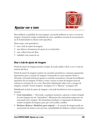 Ajustar cor e tom
Para melhorar a qualidade de uma imagem, você pode melhorar as cores e os tons da
imagem. É possível corrigir tonalidades de cores, equilibrar excessos de escurecimento
ou de luminosidade ou alterar cores específicas.
Nesta seção, você aprenderá a:
• usar o Lab de ajuste de imagem
• usar efeitos e ferramentas de ajuste de cor individual
• usar o filtro Curva de Tons
• trabalhar com canais de cor


Usar o Lab de ajuste de imagem
O Lab de ajuste de imagem permite corrigir, de modo rápido e fácil, a cor e o tom da
maioria das fotos.
O Lab de ajuste de imagem consiste em controles automáticos e manuais organizados
logicamente para a correção de imagens. Começando no canto superior direito e
descendo, você pode selecionar apenas os controles necessários à correção de problemas
específicos da sua imagem. O ideal é cortar e retocar as áreas da imagem antes de
começar as correções de cor e tom. Para obter informações sobre corte e retoque de
imagens, consulte “Cortar imagens” na página 327 e “Retocar” na página 365.
Trabalhando no Lab de ajuste de imagem, você pode beneficiar-se com os seguintes
recursos:
• Criar instantâneo — Você pode, a qualquer momento, capturar a versão corrigida
   de uma imagem em um “instantâneo”. Miniaturas dos instantâneos aparecem em
   uma janela sob a imagem. Os instantâneos facilitam a comparação de diferentes
   versões corrigidas da imagem, para que você escolha a melhor.
• Desfazer, Refazer e Redefinir para original — A correção de imagens pode ser
   um processo de ensaio e erro; por isso, a possibilidade de desfazer e refazer correções



Corel PHOTO-PAINT: Ajustar cor e tom                                                   345
 