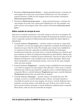 • Ferramenta Selecionar ponto branco — ajusta automaticamente o contraste em
  uma imagem de acordo com o ponto branco definido por você. Por exemplo, é
  possível aumentar o brilho de uma imagem muito escura usando a ferramenta
  Selecionar ponto branco.
• Ferramenta Selecionar ponto preto — ajusta automaticamente o contraste em
  uma imagem de acordo com o ponto preto definido por você. Por exemplo, você
  pode escurecer uma imagem muito clara usando a ferramenta Selecionar ponto
  preto.

Utilizar controles de correção de cores
Após usar os controles automáticos, você pode corrigir os tons da cor na imagem. Os
tons da cor normalmente são criados pelas condições de iluminação do ambiente em que
a foto é capturada e podem ser influenciados pelo processador da câmera digital ou
digitalizador.
• Controle deslizante Temperatura — permite corrigir os tons da cor “aquecendo”
    ou “esfriando” a cor de uma imagem para compensar as condições de iluminação no
    momento em que a foto foi tirada. Por exemplo, para corrigir uma tonalidade da
    cor amarela em uma foto capturada em ambiente fechado com iluminação
    incandescente esmaecida, você pode mover o controle deslizante até o final do azul
    para aumentar os valores da temperatura (baseados em graus Kelvin). Valores mais
    baixos correspondem a condições de pouca iluminação, como luz de velas ou luz de
    lâmpada incandescente; essas condições criam um matiz alaranjado. Valores mais
    altos correspondem a uma iluminação intensa, como a luz do sol; essas condições
    criam um matiz azulado.
• Controle deslizante Tingimento — permite corrigir tonalidades de cores ajustando
    a cor verde ou magenta em uma imagem. Para adicionar o verde, mova o controle
    deslizante para a direita; para adicionar o magenta, mova o controle deslizante para
    a esquerda. Mover o controle deslizante Tingimento após usar o controle deslizante
    Temperatura permite fazer um ajuste fino na imagem.
• Controle deslizante Saturação — permite ajustar a vivacidade das cores. Por
    exemplo, ao mover o controle deslizante para a direita, você pode aumentar a
    vivacidade do azul do céu em uma imagem. Ao mover o controle deslizante para a
    esquerda, você pode reduzir a vivacidade das cores. Pode-se criar o efeito de uma
    foto em preto-e-branco movendo o controle deslizante totalmente para a esquerda.
    Dessa forma, todas as cores são removidas da imagem.




Suíte de aplicativos gráficos CorelDRAW X4: Ajustar cor e tom                        347
 