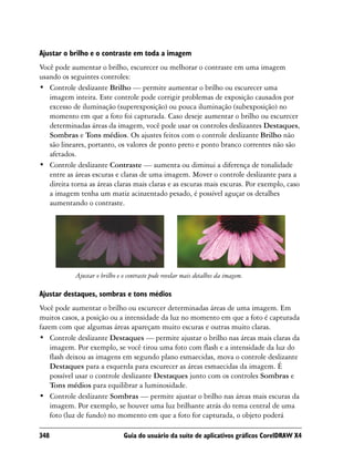 Ajustar o brilho e o contraste em toda a imagem
Você pode aumentar o brilho, escurecer ou melhorar o contraste em uma imagem
usando os seguintes controles:
• Controle deslizante Brilho — permite aumentar o brilho ou escurecer uma
   imagem inteira. Este controle pode corrigir problemas de exposição causados por
   excesso de iluminação (superexposição) ou pouca iluminação (subexposição) no
   momento em que a foto foi capturada. Caso deseje aumentar o brilho ou escurecer
   determinadas áreas da imagem, você pode usar os controles deslizantes Destaques,
   Sombras e Tons médios. Os ajustes feitos com o controle deslizante Brilho não
   são lineares, portanto, os valores de ponto preto e ponto branco correntes não são
   afetados.
• Controle deslizante Contraste — aumenta ou diminui a diferença de tonalidade
   entre as áreas escuras e claras de uma imagem. Mover o controle deslizante para a
   direita torna as áreas claras mais claras e as escuras mais escuras. Por exemplo, caso
   a imagem tenha um matiz acinzentado pesado, é possível aguçar os detalhes
   aumentando o contraste.




            Ajustar o brilho e o contraste pode revelar mais detalhes da imagem.

Ajustar destaques, sombras e tons médios
Você pode aumentar o brilho ou escurecer determinadas áreas de uma imagem. Em
muitos casos, a posição ou a intensidade da luz no momento em que a foto é capturada
fazem com que algumas áreas apareçam muito escuras e outras muito claras.
• Controle deslizante Destaques — permite ajustar o brilho nas áreas mais claras da
    imagem. Por exemplo, se você tirou uma foto com flash e a intensidade da luz do
    flash deixou as imagens em segundo plano esmaecidas, mova o controle deslizante
    Destaques para a esquerda para escurecer as áreas esmaecidas da imagem. É
    possível usar o controle deslizante Destaques junto com os controles Sombras e
    Tons médios para equilibrar a luminosidade.
• Controle deslizante Sombras — permite ajustar o brilho nas áreas mais escuras da
    imagem. Por exemplo, se houver uma luz brilhante atrás do tema central de uma
    foto (luz de fundo) no momento em que a foto for capturada, o objeto poderá

348                            Guia do usuário da suíte de aplicativos gráficos CorelDRAW X4
 