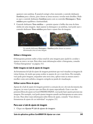 aparecer com sombras. É possível corrigir a foto movendo o controle deslizante
  Sombras para a direita, para clarear as áreas escuras e revelar mais detalhes. Pode-
  se usar o controle deslizante Sombras junto com os controles Destaques e Tons
  médios para equilibrar a luminosidade.
• Controle deslizante Tons médios — permite ajustar o brilho dos tons da faixa
  média em uma imagem. Após ajustar os destaques e as sombras, você pode usar o
  controle deslizante Tons médios para fazer o ajuste fino da imagem.




            Os controles deslizantes Destaques e Sombras podem clarear ou escurecer
            determinadas áreas de uma imagem.

Utilizar o histograma
O histograma permite exibir a faixa tonal de uma imagem para ajudá-lo a avaliar e
ajustar as cores e os tons. Para obter mais informações sobre o histograma, consulte
“Utilizar histogramas” na página 352.
Exibir imagens no Lab de ajuste de imagem
As ferramentas do Lab de ajuste de imagem permitem que você visualize as imagens de
várias formas, de modo que possa avaliar os ajustes de cor e tom feitos. Por exemplo,
você pode girar imagens, enquadrar uma nova área, aplicar mais ou menos zoom e
escolher como será exibida a imagem corrigida na janela de visualização.

Utilizar outros filtros de ajuste
Apesar de o Lab de ajuste de imagem permitir a correção da cor e do tom da maioria das
imagens, às vezes é preciso usar um filtro de ajuste especializado. Com o uso dos
potentes filtros de ajuste no Corel PHOTO-PAINT, você pode fazer ajustes precisos nas
imagens. Por exemplo, você pode ajustar imagens usando um histograma ou uma curva
de tom. Para obter mais informações sobre filtros de ajuste, consulte “Usar efeitos e
ferramentas de ajuste de cor individual” na página 352.

Para usar o Lab de ajuste de imagem
1 Clique em Ajustar        Lab de ajuste de imagem.

Suíte de aplicativos gráficos CorelDRAW X4: Ajustar cor e tom                          349
 
