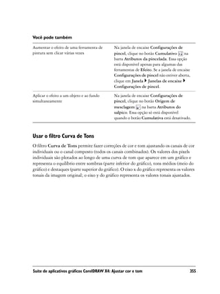 Você pode também

Aumentar o efeito de uma ferramenta de       Na janela de encaixe Configurações de
pintura sem clicar várias vezes              pincel, clique no botão Cumulativo       na
                                             barra Atributos da pincelada. Essa opção
                                             está disponível apenas para algumas das
                                             ferramentas de Efeito. Se a janela de encaixe
                                             Configurações de pincel não estiver aberta,
                                             clique em Janela Janelas de encaixe
                                             Configurações de pincel.

Aplicar o efeito a um objeto e ao fundo      Na janela de encaixe Configurações de
simultaneamente                              pincel, clique no botão Origem de
                                             mesclagem       na barra Atributos do
                                             salpico. Essa opção só está disponível
                                             quando o botão Cumulativa está desativado.



Usar o filtro Curva de Tons
O filtro Curva de Tons permite fazer correções de cor e tom ajustando os canais de cor
individuais ou o canal composto (todos os canais combinados). Os valores dos pixels
individuais são plotados ao longo de uma curva de tom que aparece em um gráfico e
representa o equilíbrio entre sombras (parte inferior do gráfico), tons médios (meio do
gráfico) e destaques (parte superior do gráfico). O eixo x do gráfico representa os valores
tonais da imagem original; o eixo y do gráfico representa os valores tonais ajustados.




Suíte de aplicativos gráficos CorelDRAW X4: Ajustar cor e tom                            355
 