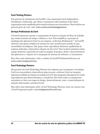 Corel Training Partners
Um parceiro de treinamento da Corel® é uma organização local independente,
oficialmente credenciada, que oferece treinamento sobre produtos Corel. Essas
organizações estão espalhadas pelo mundo todo para sua conveniência. Para localizar um
parceiro perto de você, visite www.corel.com/trainingpartners.
Serviços Profissionais da Corel
A Corel Corporation assume o compromisso de fornecer soluções de fluxo de trabalho
que trarão economia de tempo e dinheiro a você. Para simplificar o processo de
instalação dos aplicativos Corel na sua empresa, os Serviços Profissionais™ da Corel®
oferecem uma gama completa de serviços de custo acessível para atender as suas
necessidades tecnológicas. Esse grupo reúne especialistas altamente qualificados da
empresa dedicados a desenvolver soluções de alto nível. Você receberá assistência dessa
equipe altamente capacitada em todos os estágios do projeto, desde o desenvolvimento
dos aplicativos e o suporte até a integração de sistemas de software e o treinamento.
Para obter mais informações, visite o website da Corel® Professional Services em
www.corel.com/proservices.

Corel Technology Partners
Os parceiros da Corel Technology Partners são empresas que incorporam a tecnologia
Corel em seus produtos, desenvolvem plug-ins para o software Corel ou integram
aplicativos isolados às soluções tecnológicas Corel. Este programa abrangente foi criado
especialmente para desenvolvedores e consultores. Ele inclui todos os componentes
necessários ao êxito nas etapas de design, desenvolvimento, teste e comercialização de
soluções relacionadas a produtos Corel.
Para obter mais informações sobre a Corel Technology Partners, entre em contato com
a Corel Corporation pelo e-mail techpartner@corel.com.




24                          Guia do usuário da suíte de aplicativos gráficos CorelDRAW X4
 