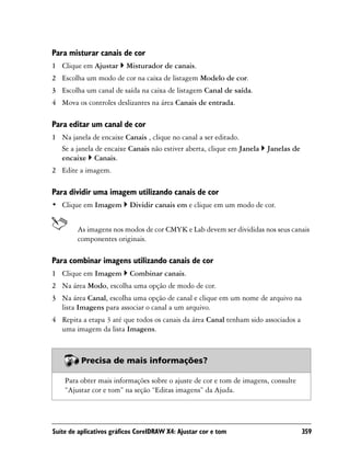 Para misturar canais de cor
1 Clique em Ajustar      Misturador de canais.
2 Escolha um modo de cor na caixa de listagem Modelo de cor.
3 Escolha um canal de saída na caixa de listagem Canal de saída.
4 Mova os controles deslizantes na área Canais de entrada.

Para editar um canal de cor
1 Na janela de encaixe Canais , clique no canal a ser editado.
  Se a janela de encaixe Canais não estiver aberta, clique em Janela   Janelas de
  encaixe Canais.
2 Edite a imagem.

Para dividir uma imagem utilizando canais de cor
• Clique em Imagem         Dividir canais em e clique em um modo de cor.


        As imagens nos modos de cor CMYK e Lab devem ser divididas nos seus canais
        componentes originais.

Para combinar imagens utilizando canais de cor
1 Clique em Imagem         Combinar canais.
2 Na área Modo, escolha uma opção de modo de cor.
3 Na área Canal, escolha uma opção de canal e clique em um nome de arquivo na
  lista Imagens para associar o canal a um arquivo.
4 Repita a etapa 3 até que todos os canais da área Canal tenham sido associados a
  uma imagem da lista Imagens.



          Precisa de mais informações?

    Para obter mais informações sobre o ajuste de cor e tom de imagens, consulte
    “Ajustar cor e tom” na seção “Editas imagens” da Ajuda.




Suíte de aplicativos gráficos CorelDRAW X4: Ajustar cor e tom                       359
 