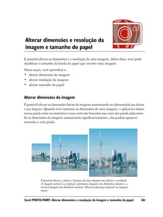Alterar dimensões e resolução da
imagem e tamanho do papel
É possível alterar as dimensões e a resolução de uma imagem. Além disso, você pode
modificar o tamanho da borda do papel que envolve uma imagem.
Nesta seção, você aprenderá a:
• alterar dimensões da imagem
• alterar resolução da imagem
• alterar tamanho do papel


Alterar dimensões da imagem
É possível alterar as dimensões físicas de imagens aumentando ou diminuindo sua altura
e sua largura. Quando você aumenta as dimensões de uma imagem, o aplicativo insere
novos pixels entre os existentes e suas cores são baseadas nas cores dos pixels adjacentes.
Se as dimensões da imagem aumentarem significativamente, elas podem aparecer
esticadas e com pixels.




            É possível alterar a altura e largura de uma imagem sem alterar a resolução.
            A imagem central é a original, a primeira imagem tem dimensões menores e a
            terceira imagem tem dimensões maiores. Observe a presença de pixels na imagem
            maior.

Corel PHOTO-PAINT: Alterar dimensões e resolução da imagem e tamanho do papel               361
 