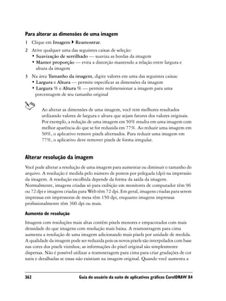 Para alterar as dimensões de uma imagem
1 Clique em Imagem        Reamostrar.
2 Ative qualquer uma das seguintes caixas de seleção:
  • Suavização de serrilhado — suaviza as bordas da imagem
  • Manter proporção — evita a distorção mantendo a relação entre largura e
    altura da imagem
3 Na área Tamanho da imagem, digite valores em uma das seguintes caixas:
  • Largura e Altura — permite especificar as dimensões da imagem
  • Largura % e Altura % — permite redimensionar a imagem para uma
   porcentagem de seu tamanho original


        Ao alterar as dimensões de uma imagem, você tem melhores resultados
        utilizando valores de largura e altura que sejam fatores dos valores originais.
        Por exemplo, a redução de uma imagem em 50% resulta em uma imagem com
        melhor aparência do que se for reduzida em 77%. Ao reduzir uma imagem em
        50%, o aplicativo remove pixels alternados. Para reduzir uma imagem em
        77%, o aplicativo deve remover pixels de forma irregular.


Alterar resolução da imagem
Você pode alterar a resolução de uma imagem para aumentar ou diminuir o tamanho do
arquivo. A resolução é medida pelo número de pontos por polegada (dpi) na impressão
da imagem. A resolução escolhida depende da forma da saída da imagem.
Normalmente, imagens criadas só para exibição em monitores de computador têm 96
ou 72 dpi e imagens criadas para Web têm 72 dpi. Em geral, imagens criadas para serem
impressas em impressoras de mesa têm 150 dpi, enquanto imagens impressas
profissionalmente têm 300 dpi ou mais.
Aumento de resolução
Imagens com resoluções mais altas contêm pixels menores e empacotados com mais
densidade do que imagens com resolução mais baixa. A reamostragem para cima
aumenta a resolução de uma imagem adicionando mais pixels por unidade de medida.
A qualidade da imagem pode ser reduzida pois os novos pixels são interpolados com base
nas cores dos pixels vizinhos; as informações do pixel original são simplesmente
dispersas. Não é possível utilizar a reamostragem para cima para criar gradações de cor
sutis e detalhadas se essas não existiam na imagem original. Quando você aumenta a


362                         Guia do usuário da suíte de aplicativos gráficos CorelDRAW X4
 