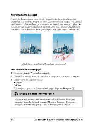 Alterar tamanho do papel
A alteração do tamanho do papel permite a modificação das dimensões da área
imprimível, que contém a imagem e o papel. Ao redimensionar o papel, você aumenta
ou diminui a borda colorida do papel, mas não as dimensões da imagem original. No
entanto, se você reduzir o tamanho do papel de forma que a altura e largura fiquem
menores do que as dimensões da imagem original, a imagem original será cortada.




             Você pode alterar o tamanho do papel em volta da imagem original.

Para alterar o tamanho do papel
1 Clique em Imagem           Tamanho do papel.
2 Escolha uma unidade de medida na caixa de listagem ao lado da caixa Largura.
3 Digite valores nas seguintes caixas:
  • Largura
  • Altura
  Para bloquear a proporção do tamanho do papel, clique em Bloquear              .

           Precisa de mais informações?

      Para obter mais informações sobre como modificar dimensões de imagem,
      resolução e tamanho de papel, consulte “Modificar dimensões de imagem,
      resolução e tamanho de papel” na seção “Editar imagens” da Ajuda.




364                            Guia do usuário da suíte de aplicativos gráficos CorelDRAW X4
 