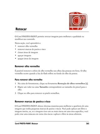 Retocar
O Corel PHOTO-PAINT permite retocar imagens para melhorar a qualidade ou
modificar seu conteúdo.
Nesta seção, você aprenderá a:
• remover olho vermelho
• remover marcas de poeira e risco
• clonar áreas de imagem
• aguçar imagens
• apagar áreas da imagem


Remover olho vermelho
É possível remover o efeito de olho vermelho nos olhos das pessoas em fotos. O olho
vermelho ocorre quando a luz do flash reflete no fundo do olho da pessoa.

Para remover olho vermelho
1 Na caixa de ferramentas, clique na ferramenta Remoção de olhos vermelhos            .
2 Digite um valor na caixa Tamanho correspondente ao tamanho do pincel para o
  olho.
3 Clique no olho para remover os pixels vermelhos.


Remover marcas de poeira e risco
O Corel PHOTO-PAINT oferece diversas maneiras para melhorar a aparência de uma
imagem que tenha pequenas marcas de poeira e riscos. Você pode aplicar um filtro à
imagem inteira, ou, se a imagem tiver um ou mais riscos em uma área específica, você
pode criar uma máscara em torno dos riscos e aplicar o filtro às áreas editáveis.



Corel PHOTO-PAINT: Retocar                                                        365
 