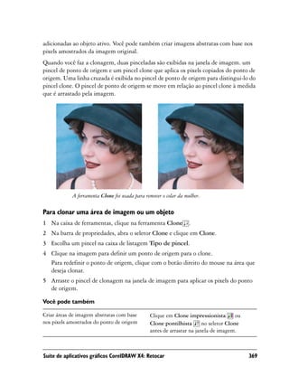 adicionadas ao objeto ativo. Você pode também criar imagens abstratas com base nos
pixels amostrados da imagem original.
Quando você faz a clonagem, duas pinceladas são exibidas na janela de imagem. um
pincel de ponto de origem e um pincel clone que aplica os pixels copiados do ponto de
origem. Uma linha cruzada é exibida no pincel de ponto de origem para distingui-lo do
pincel clone. O pincel de ponto de origem se move em relação ao pincel clone à medida
que é arrastado pela imagem.




            A ferramenta Clone foi usada para remover o colar da mulher.

Para clonar uma área de imagem ou um objeto
1 Na caixa de ferramentas, clique na ferramenta Clone .
2 Na barra de propriedades, abra o seletor Clone e clique em Clone.
3 Escolha um pincel na caixa de listagem Tipo de pincel.
4 Clique na imagem para definir um ponto de origem para o clone.
  Para redefinir o ponto de origem, clique com o botão direito do mouse na área que
  deseja clonar.
5 Arraste o pincel de clonagem na janela de imagem para aplicar os pixels do ponto
  de origem.

Você pode também

Criar áreas de imagem abstratas com base        Clique em Clone impressionista         ou
nos pixels amostrados do ponto de origem        Clone pontilhista       no seletor Clone
                                                antes de arrastar na janela de imagem.



Suíte de aplicativos gráficos CorelDRAW X4: Retocar                                         369
 