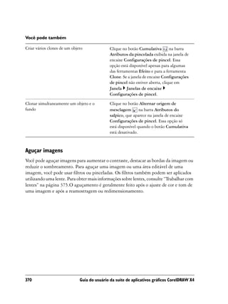 Você pode também

Criar vários clones de um objeto              Clique no botão Cumulativa        na barra
                                              Atributos da pincelada exibida na janela de
                                              encaixe Configurações de pincel. Essa
                                              opção está disponível apenas para algumas
                                              das ferramentas Efeito e para a ferramenta
                                              Clone. Se a janela de encaixe Configurações
                                              de pincel não estiver aberta, clique em
                                              Janela Janelas de encaixe
                                              Configurações de pincel.

Clonar simultaneamente um objeto e o          Clique no botão Alternar origem de
fundo                                         mesclagem        na barra Atributos do
                                              salpico, que aparece na janela de encaixe
                                              Configurações de pincel. Essa opção só
                                              está disponível quando o botão Cumulativa
                                              está desativado.



Aguçar imagens
Você pode aguçar imagens para aumentar o contraste, destacar as bordas da imagem ou
reduzir o sombreamento. Para aguçar uma imagem ou uma área editável de uma
imagem, você pode usar filtros ou pinceladas. Os filtros também podem ser aplicados
utilizando uma lente. Para obter mais informações sobre lentes, consulte “Trabalhar com
lentes” na página 375.O aguçamento é geralmente feito após o ajuste de cor e tom de
uma imagem e após a reamostragem ou redimensionamento.




370                           Guia do usuário da suíte de aplicativos gráficos CorelDRAW X4
 