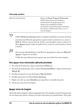 Você pode também

Remover sombreamento                        Clique em Efeitos Aguçar Passa-alta.
                                            O filtro Passa-alta remove detalhes e
                                            sombreamento da imagem para dar à
                                            imagem uma qualidade de brilho,
                                            acentuando as áreas destacadas e luminosas.
                                            No entanto, também pode afetar a cor e o
                                            tom da imagem.


        O filtro Desfocar máscara produz os melhores resultados na maioria das fotos.
        A maioria dos filtros de aguçamento suporta todos os modos de cor, exceto o
        RGB de 48 bits, tons de cinza de 16 bits, cores da paleta e preto-e-branco. O
        filtro Aguçar suporta todos os modos de cor, exceto as cores da paleta e preto-
        e-branco.


        Para acessar individualmente cada filtro de aguçamento, clique em Efeitos
        Aguçar e depois em um filtro.
        Utilize esse procedimento para aguçar uma área editável de uma imagem.

Para aguçar áreas selecionadas aplicando pinceladas
1 Na caixa de ferramentas, clique na ferramenta Efeito       .
2 Na barra de propriedades, abra o seletor Ferramenta Efeito e clique na ferramenta
  Aguçar .
3 Escolha um pincel na caixa de listagem Tipo de pincel.
4 Escolha uma ponta no seletor Forma da ponta.
5 Digite um valor na caixa Tamanho para especificar o tamanho da ponta.
6 Arraste por uma área da imagem.


Apagar áreas da imagem
Você pode editar imagens e objetos apagando áreas. Por exemplo, é possível apagar parte
de um objeto para alterar a forma ou revelar mais partes da camada abaixo. Você pode



372                         Guia do usuário da suíte de aplicativos gráficos CorelDRAW X4
 