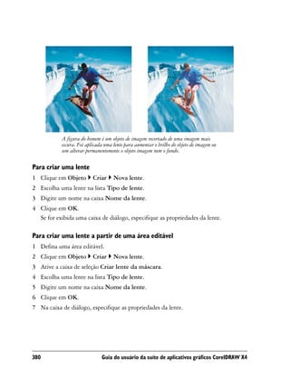 A figura do homem é um objeto de imagem recortado de uma imagem mais
           escura. Foi aplicada uma lente para aumentar o brilho do objeto de imagem ou
           sem alterar permanentemente o objeto imagem nem o fundo.

Para criar uma lente
1 Clique em Objeto        Criar     Nova lente.
2 Escolha uma lente na lista Tipo de lente.
3 Digite um nome na caixa Nome da lente.
4 Clique em OK.
  Se for exibida uma caixa de diálogo, especifique as propriedades da lente.

Para criar uma lente a partir de uma área editável
1 Defina uma área editável.
2 Clique em Objeto        Criar     Nova lente.
3 Ative a caixa de seleção Criar lente da máscara.
4 Escolha uma lente na lista Tipo de lente.
5 Digite um nome na caixa Nome da lente.
6 Clique em OK.
7 Na caixa de diálogo, especifique as propriedades da lente.




380                           Guia do usuário da suíte de aplicativos gráficos CorelDRAW X4
 