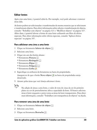 Editar lentes
Após criar uma lente, é possível editá-la. Por exemplo, você pode adicionar e remover
áreas dela.
As lentes podem ser selecionadas e transformadas da mesma maneira que se selecionam
e transformam objetos. Para obter informações sobre seleção e transformação de objetos,
consulte “Trabalhar com objetos” na página 421 e “Modificar objetos” na página 427.
Além disso, é possível alterar a forma de uma lente utilizando um filtro de efeitos
especiais. Para obter informações sobre efeitos especiais, consulte “Aplicar efeitos
especiais” na página 397.

Para adicionar uma área a uma lente
1 Clique na ferramenta Seletor de objeto        .
2 Selecione uma lente.
3 Clique em um dos botões abaixo:
  • Ferramenta Pintura
  • Ferramenta Retângulo
  • Ferramenta Elipse
  • Ferramenta Polígono
  • Ferramenta Linha
4 Especifique os atributos da ferramenta na barra de propriedades.
  Assegure-se de que o botão Novo objeto na barra de propriedades esteja
  desativado.
5 Arraste pelas áreas que você deseja adicionar à lente.


        Na adição de áreas a uma lente, o valor de tons de cinza da cor do primeiro
        plano ou cor de preenchimento afeta a opacidade da lente. O branco adiciona
        áreas à lente enquanto o preto torna as áreas da lente transparentes. Para obter
        mais informações, consulte “Trabalhar com transparência de objetos” na Ajuda.

Para remover uma área de uma lente
1 Clique na ferramenta Seletor de objeto        .
2 Selecione uma lente.
3 Clique na ferramenta Borracha        .


Suíte de aplicativos gráficos CorelDRAW X4: Trabalhar com lentes                     381
 