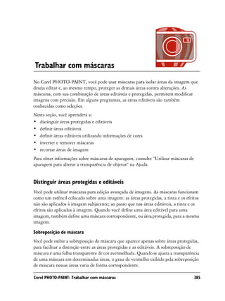 Trabalhar com máscaras
No Corel PHOTO-PAINT, você pode usar máscaras para isolar áreas da imagem que
deseja editar e, ao mesmo tempo, proteger as demais áreas contra alterações. As
máscaras, com sua combinação de áreas editáveis e protegidas, permitem modificar
imagens com precisão. Em alguns programas, as áreas editáveis são também
conhecidas como seleções.
Nesta seção, você aprenderá a:
• distinguir áreas protegidas e editáveis
• definir áreas editáveis
• definir áreas editáveis utilizando informações de cores
• inverter e remover máscaras
• recortar áreas de imagem
Para obter informações sobre máscaras de aparagem, consulte “Utilizar máscaras de
aparagem para alterar a transparência de objetos” na Ajuda.


Distinguir áreas protegidas e editáveis
Você pode utilizar máscaras para edição avançada de imagens. As máscaras funcionam
como um estêncil colocado sobre uma imagem: as áreas protegidas, a tinta e os efeitos
não são aplicados à imagem subjacente; ao passo que nas áreas editáveis, a tinta e os
efeitos são aplicados à imagem. Quando você define uma área editável para uma
imagem, também define uma máscara correspondente, ou área protegida, para a mesma
imagem.

Sobreposição de máscara
Você pode exibir a sobreposição de máscara que aparece apenas sobre áreas protegidas,
para facilitar a distinção entre as áreas protegidas e as editáveis. A sobreposição de
máscara é uma folha transparente de cor avermelhada. Quando se ajusta a transparência
de uma máscara em determinadas áreas, o grau de vermelho exibido pela sobreposição
de máscara nessas áreas varia de forma correspondente.

Corel PHOTO-PAINT: Trabalhar com máscaras                                           385
 