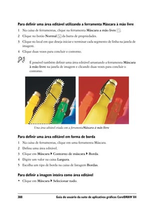 Para definir uma área editável utilizando a ferramenta Máscara à mão livre
1 Na caixa de ferramentas, clique na ferramenta Máscara a mão livre         .
2 Clique no botão Normal         da barra de propriedades.
3 Clique no local em que deseja iniciar e terminar cada segmento de linha na janela de
  imagem.
4 Clique duas vezes para concluir o contorno.


        É possível também definir uma área editável arrastando a ferramenta Máscara
        à mão livre na janela de imagem e clicando duas vezes para concluir o
        contorno.




           Uma área editável criada com a ferramentaMáscara à mão livre

Para definir uma área editável em forma de borda
1 Na caixa de ferramentas, clique em uma ferramenta Máscara.
2 Defina uma área editável.
3 Clique em Máscara       Contorno de máscara         Borda.
4 Digite um valor na caixa Largura.
5 Escolha um tipo de borda na caixa de listagem Bordas.

Para definir a imagem inteira como área editável
• Clique em Máscara       Selecionar tudo.



388                         Guia do usuário da suíte de aplicativos gráficos CorelDRAW X4
 
