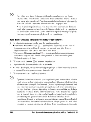 Para editar uma forma de imagem elaborada colocada contra um fundo
        simples, defina o fundo como área editável de cor uniforme e inverta a máscara
        para tornar a forma editável. Para obter mais informações sobre a inversão de
        máscaras, consulte “Inverter e remover máscaras” na página 392.
        A cor do primeiro pixel em que você clica estabelece a cor de base. Todos os
        pixels adjacentes que estejam dentro da faixa de tolerância de cor especificada
        são incluídos na área editável. A área editável se expande até atingir os pixels
        com cores que ultrapassem a tolerância de cor especificada.

Para definir uma área editável circundada por cor uniforme
1 Na caixa de ferramentas, escolha uma das seguintes opções:
  • Ferramenta Máscara de laço — permite fazer o contorno de uma área da
    imagem e contrair a moldura de máscara em torno de uma faixa de cores
    especificada dessa área. Utiliza uma cor de base inicial.
  • Ferramenta Máscara magnética — permite estabelecer uma moldura de
    máscara ao longo de uma área de transição entre as cores de uma imagem.
    Utiliza várias cores de base.
2 Clique no botão Normal         da barra de propriedades.
3 Digite um valor de tolerância na caixa Tolerância.
4 Na janela de imagem, clique em uma cor para protegê-la contra alterações e clique
  em pontos diferentes para contornar a área editável.
5 Clique duas vezes para concluir o contorno.


        É possível determinar se apenas a cor do primeiro pixel ou se a cor de todos os
        pixels em que se clicar estabelecerá uma cor de base. A faixa de tolerância indica
        a faixa de cores protegida de alterações. Quando o primeiro pixel em que você
        clica estabelece a cor de base, a área protegida expande-se até a tolerância de
        cor especificada ser atingida. Quando se utiliza a ferramenta Máscara de laço,
        o contorno concluído da área editável contrai-se a partir do contorno original
        para se ajustar à forma irregular produzida pela exclusão de todos os pixels do
        contorno original que estiverem dentro da faixa de tolerância de cor
        especificada. Quando se utiliza a ferramenta Máscara magnética , todo pixel
        clicado estabelece uma cor de base de modo que, sempre que se clica nele, a área
        protegida se expande até atingir a tolerância de cor especificada. A tolerância



390                         Guia do usuário da suíte de aplicativos gráficos CorelDRAW X4
 