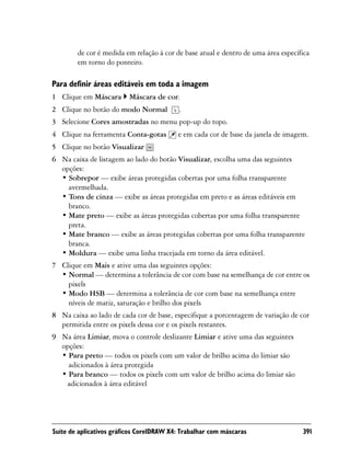 de cor é medida em relação à cor de base atual e dentro de uma área específica
        em torno do ponteiro.

Para definir áreas editáveis em toda a imagem
1 Clique em Máscara       Máscara de cor.
2 Clique no botão do modo Normal           .
3 Selecione Cores amostradas no menu pop-up do topo.
4 Clique na ferramenta Conta-gotas        e em cada cor de base da janela de imagem.
5 Clique no botão Visualizar
6 Na caixa de listagem ao lado do botão Visualizar, escolha uma das seguintes
  opções:
  • Sobrepor — exibe áreas protegidas cobertas por uma folha transparente
    avermelhada.
  • Tons de cinza — exibe as áreas protegidas em preto e as áreas editáveis em
    branco.
  • Mate preto — exibe as áreas protegidas cobertas por uma folha transparente
    preta.
  • Mate branco — exibe as áreas protegidas cobertas por uma folha transparente
    branca.
  • Moldura — exibe uma linha tracejada em torno da área editável.
7 Clique em Mais e ative uma das seguintes opções:
  • Normal — determina a tolerância de cor com base na semelhança de cor entre os
    pixels
  • Modo HSB — determina a tolerância de cor com base na semelhança entre
    níveis de matiz, saturação e brilho dos pixels
8 Na caixa ao lado de cada cor de base, especifique a porcentagem de variação de cor
  permitida entre os pixels dessa cor e os pixels restantes.
9 Na área Limiar, mova o controle deslizante Limiar e ative uma das seguintes
  opções:
  • Para preto — todos os pixels com um valor de brilho acima do limiar são
    adicionados à área protegida
  • Para branco — todos os pixels com um valor de brilho acima do limiar são
   adicionados à área editável




Suíte de aplicativos gráficos CorelDRAW X4: Trabalhar com máscaras                 391
 