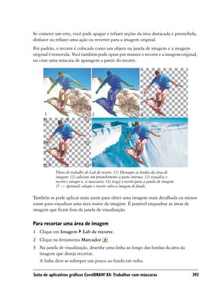 Se cometer um erro, você pode apagar e refazer seções da área destacada e preenchida,
desfazer ou refazer uma ação ou reverter para a imagem original.
Por padrão, o recorte é colocado como um objeto na janela de imagem e a imagem
original é removida. Você também pode optar por manter o recorte e a imagem original,
ou criar uma máscara de aparagem a partir do recorte.




     1                               2                                3




         4                           5
             Fluxo de trabalho do Lab de recorte: (1) Destaque as bordas da área de
             imagem; (2) adicione um preenchimento à parte interna; (3) visualize o
             recorte e retoque-o, se necessário; (4) traga o recorte para a janela de imagem;
             (5 — opcional) coloque o recorte sobre a imagem de fundo.

Também se pode aplicar mais zoom para obter uma imagem mais detalhada ou menos
zoom para visualizar uma área maior da imagem. É possível enquadrar as áreas de
imagem que ficam fora da janela de visualização.

Para recortar uma área de imagem
1 Clique em Imagem             Lab de recorte.
2 Clique na ferramenta Marcador                .
3 Na janela de visualização, desenhe uma linha ao longo das bordas da área da
  imagem que deseja recortar.
  A linha deve se sobrepor um pouco ao fundo em volta.

Suíte de aplicativos gráficos CorelDRAW X4: Trabalhar com máscaras                              393
 