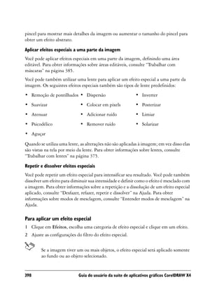 pincel para mostrar mais detalhes da imagem ou aumentar o tamanho do pincel para
obter um efeito abstrato.

Aplicar efeitos especiais a uma parte da imagem
Você pode aplicar efeitos especiais em uma parte da imagem, definindo uma área
editável. Para obter informações sobre áreas editáveis, consulte “Trabalhar com
máscaras” na página 385.
Você pode também utilizar uma lente para aplicar um efeito especial a uma parte da
imagem. Os seguintes efeitos especiais também são tipos de lente predefinidos:
• Remoção de pontilhados • Dispersão                       • Inverter
• Suavizar                   • Colocar em pixels           • Posterizar
• Atenuar                    • Adicionar ruído             • Limiar
• Psicodélico                • Remover ruído               • Solarizar
• Aguçar

Quando se utiliza uma lente, as alterações não são aplicadas à imagem; em vez disso elas
são vistas na tela por meio da lente. Para obter informações sobre lentes, consulte
“Trabalhar com lentes” na página 375.

Repetir e dissolver efeitos especiais
Você pode repetir um efeito especial para intensificar seu resultado. Você pode também
dissolver um efeito para diminuir sua intensidade e definir como o efeito é mesclado com
a imagem. Para obter informações sobre a repetição e a dissolução de um efeito especial
aplicado, consulte “Desfazer, refazer, repetir e dissolver” na Ajuda. Para obter
informações sobre modos de mesclagem, consulte “Entender modos de mesclagem” na
Ajuda.

Para aplicar um efeito especial
1 Clique em Efeitos, escolha uma categoria de efeito especial e clique em um efeito.
2 Ajuste as configurações do filtro do efeito especial.


        Se a imagem tiver um ou mais objetos, o efeito especial será aplicado somente
        ao fundo ou ao objeto selecionado.


398                         Guia do usuário da suíte de aplicativos gráficos CorelDRAW X4
 