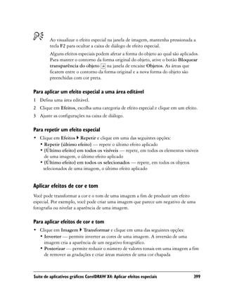 Ao visualizar o efeito especial na janela de imagem, mantenha pressionada a
         tecla F2 para ocultar a caixa de diálogo de efeito especial.
         Alguns efeitos especiais podem afetar a forma do objeto ao qual são aplicados.
         Para manter o contorno da forma original do objeto, ative o botão Bloquear
         transparência do objeto na janela de encaixe Objetos. As áreas que
         ficarem entre o contorno da forma original e a nova forma do objeto são
         preenchidas com cor preta.

Para aplicar um efeito especial a uma área editável
1 Defina uma área editável.
2 Clique em Efeitos, escolha uma categoria de efeito especial e clique em um efeito.
3 Ajuste as configurações na caixa de diálogo.

Para repetir um efeito especial
• Clique em Efeitos Repetir e clique em uma das seguintes opções:
  • Repetir [último efeito] — repete o último efeito aplicado
  • [Último efeito] em todos os visíveis — repete, em todos os elementos visíveis
    de uma imagem, o último efeito aplicado
  • [Último efeito] em todos os selecionados — repete, em todos os objetos
   selecionados de uma imagem, o último efeito aplicado


Aplicar efeitos de cor e tom
Você pode transformar a cor e o tom de uma imagem a fim de produzir um efeito
especial. Por exemplo, você pode criar uma imagem que parece um negativo de uma
fotografia ou nivelar a aparência de uma imagem.

Para aplicar efeitos de cor e tom
• Clique em Imagem Transformar e clique em uma das seguintes opções:
  • Inverter — permite inverter as cores de uma imagem. A inversão de uma
    imagem cria a aparência de um negativo fotográfico.
  • Posterizar — permite reduzir o número de valores tonais em uma imagem a fim
    de remover as gradações e criar áreas maiores de uma cor chapada



Suíte de aplicativos gráficos CorelDRAW X4: Aplicar efeitos especiais               399
 