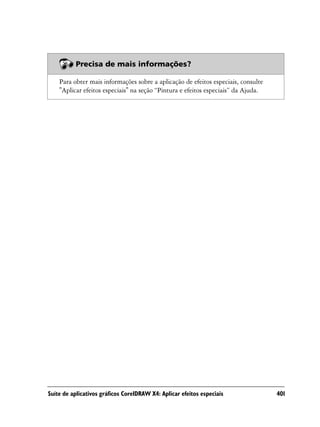 Precisa de mais informações?

    Para obter mais informações sobre a aplicação de efeitos especiais, consulte
    "Aplicar efeitos especiais" na seção “Pintura e efeitos especiais” da Ajuda.




Suíte de aplicativos gráficos CorelDRAW X4: Aplicar efeitos especiais              401
 