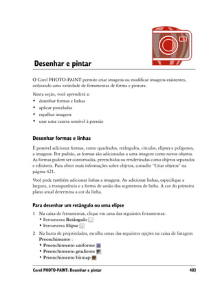 Desenhar e pintar
O Corel PHOTO-PAINT permite criar imagens ou modificar imagens existentes,
utilizando uma variedade de ferramentas de forma e pintura.
Nesta seção, você aprenderá a:
• desenhar formas e linhas
• aplicar pinceladas
• espalhar imagens
• usar uma caneta sensível à pressão


Desenhar formas e linhas
É possível adicionar formas, como quadrados, retângulos, círculos, elipses e polígonos,
a imagens. Por padrão, as formas são adicionadas a uma imagem como novos objetos.
As formas podem ser contornadas, preenchidas ou renderizadas como objetos separados
e editáveis. Para obter mais informações sobre objetos, consulte “Criar objetos” na
página 421.
Você pode também adicionar linhas a imagens. Ao adicionar linhas, especifique a
largura, a transparência e a forma de união dos segmentos de linha. A cor do primeiro
plano atual determina a cor da linha.

Para desenhar um retângulo ou uma elipse
1 Na caixa de ferramentas, clique em uma das seguintes ferramentas:
  • Ferramenta Retângulo
  • Ferramenta Elipse
2 Na barra de propriedades, escolha umas das seguintes opções na caixa de listagem
  Preenchimento :
  • Preenchimento uniforme
  • Preenchimento gradiente
  • Preenchimento bitmap

Corel PHOTO-PAINT: Desenhar e pintar                                                403
 
