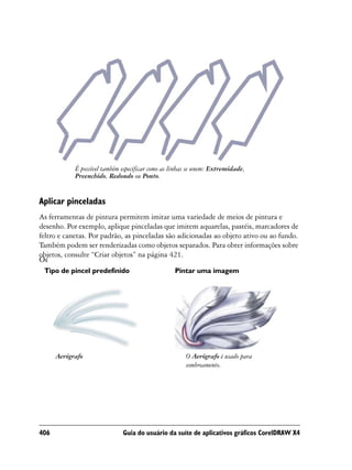 É possível também especificar como as linhas se unem: Extremidade,
            Preenchido, Redondo ou Ponto.


Aplicar pinceladas
As ferramentas de pintura permitem imitar uma variedade de meios de pintura e
desenho. Por exemplo, aplique pinceladas que imitem aquarelas, pastéis, marcadores de
feltro e canetas. Por padrão, as pinceladas são adicionadas ao objeto ativo ou ao fundo.
Também podem ser renderizadas como objetos separados. Para obter informações sobre
objetos, consulte “Criar objetos” na página 421.
Os
 Tipo de pincel predefinido                       Pintar uma imagem




      Aerógrafo                                        O Aerógrafo é usado para
                                                       sombreamento.




406                           Guia do usuário da suíte de aplicativos gráficos CorelDRAW X4
 