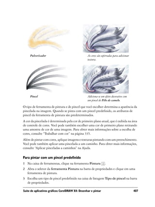 Pulverizador                                 As cores são espirradas para adicionar
                                                  textura.




     Pincel                                       Adiciona-se um efeito decorativo com
                                                  um pincel de Pêlo de camelo.

O tipo de ferramenta de pintura e de pincel que você escolher determina a aparência da
pincelada na imagem. Quando se pinta com um pincel predefinido, os atributos de
pincel da ferramenta de pintura são predeterminados.
A cor da pincelada é determinada pela cor de primeiro plano atual, que é exibida na área
de controle de cores. Você pode também escolher uma cor de primeiro plano retirando
uma amostra de cor de uma imagem. Para obter mais informações sobre a escolha de
cores, consulte “Trabalhar com cor” na página 335.
Além de pintar com cores, aplique imagens e texturas pintando com um preenchimento.
Você pode também aplicar uma pincelada a um caminho. Para obter mais informações,
consulte “Aplicar pinceladas a caminhos” na Ajuda.

Para pintar com um pincel predefinido
1 Na caixa de ferramentas, clique na ferramenta Pintura          .
2 Abra o seletor da ferramenta Pintura na barra de propriedades e clique em uma
  ferramenta de pintura.
3 Escolha um tipo de pincel predefinido na caixa de listagem Tipo de pincel na barra
  de propriedades.

Suíte de aplicativos gráficos CorelDRAW X4: Desenhar e pintar                              407
 