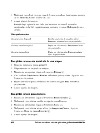 4 Na área de controle de cores, na caixa de ferramentas, clique duas vezes na amostra
  de cor Primeiro plano e escolha uma cor.
5 Arraste a janela de imagem.
  Para restringir o pincel a uma linha reta horizontal ou vertical, mantenha
  pressionada a tecla Ctrl enquanto arrasta o mouse e pressione Shift para alterar a
  direção.

Você pode também

Alterar a forma do pincel                       Escolha uma forma de pincel no seletor
                                                Forma da ponta na barra de propriedades.

Alterar o tamanho do pincel                     Digite um valor na caixa Tamanho na barra
                                                de propriedades.

Alterar a transparência                         Digite um valor na caixa Transparência na
                                                barra de propriedades.


Para pintar com uma cor amostrada de uma imagem
1 Clique na ferramenta Conta-gotas          .
2 Clique em uma cor na janela de imagem.
3 Na caixa de ferramentas, clique na ferramenta Pintura             .
4 Abra o seletor da ferramenta Pintura na barra de propriedades e clique em uma
  ferramenta de pintura.
5 Escolha um tipo de pincel predefinido na caixa de listagem Tipo na barra de
  propriedades.
6 Arraste a janela de imagem.

Para pintar com um preenchimento
1 Na caixa de ferramentas, clique na ferramenta Preenchimento              .
2 Na barra de propriedades, escolha um tipo de preenchimento.
3 Na caixa de ferramentas, clique na ferramenta Clone           .
4 Na barra de propriedades, abra o seletor de ferramenta Clone e clique na
  ferramenta Clone do preenchimento .
5 Arraste a janela de imagem.


408                           Guia do usuário da suíte de aplicativos gráficos CorelDRAW X4
 