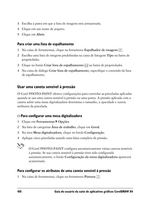 3 Escolha a pasta em que a lista de imagens está armazenada.
4 Clique em um nome de arquivo.
5 Clique em Abrir.

Para criar uma lista de espalhamento
1 Na caixa de ferramentas, clique na ferramenta Espalhador de imagens         .
2 Escolha uma lista de imagens predefinidas na caixa de listagem Tipo na barra de
  propriedades.
3 Clique no botão Criar lista de espalhamento       na barra de propriedades.
4 Na caixa de diálogo Criar lista de espalhamento, especifique o conteúdo da lista
  de espalhamento.


Usar uma caneta sensível à pressão
O Corel PHOTO-PAINT oferece configurações para controlar as pinceladas aplicadas
quando se usa uma caneta sensível à pressão ou uma ponta. A pressão aplicada com a
caneta sobre uma mesa digitalizadora determina o tamanho, a opacidade e outros
atributos da pincelada.

O Para configurar uma mesa digitalizadora
1 Clique em Ferramentas      Opções.
2 Na lista de categorias Área de trabalho, clique em Geral.
3 Na área Mesa digitalizadora, clique no botão Configuração.
4 Aplique cinco pinceladas usando uma faixa completa de pressão.


        O Corel PHOTO-PAINT configura automaticamente várias canetas sensíveis
        à pressão. Se sua caneta sensível à pressão tiver sido configurada
        automaticamente, o botão Configuração da mesa digitalizadora aparecerá
        acinzentado.

Para configurar os atributos de uma caneta sensível à pressão
1 Na caixa de ferramentas, clique na ferramenta Pintura      .



410                       Guia do usuário da suíte de aplicativos gráficos CorelDRAW X4
 