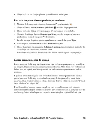 6 Clique no local em deseja aplicar o preenchimento na imagem.

Para criar um preenchimento gradiente personalizado
1 Na caixa de ferramentas, clique na ferramenta Preenchimento           .
2 Clique no botão Preenchimento gradiente            na barra de propriedades.
3 Clique no botão Editar preenchimento          , na barra de propriedades.
4 Na caixa de diálogo Preenchimento gradiente, escolha um preenchimento
  gradiente na caixa de listagem Predefinições.
5 Escolha um tipo de preenchimento gradiente na caixa de listagem Tipo.
6 Ative a opção Personalizada na área Mistura de cores.
7 Clique duas vezes na área acima da Faixa de cores para adicionar um marcador de
  cor e clique em uma cor na paleta de cores.
  Para alterar a localização de um marcador de cor, arraste-o para a nova posição.


Aplicar preenchimentos de bitmap
Preenchimentos de bitmap são bitmaps que você pode usar para preencher um objeto
ou imagem. Preenche-se uma área com um único bitmap. Além disso, você pode colocar
lado a lado, ou repetir, um bitmap menor em toda uma área para criar um padrão
contínuo.
É possível preencher imagens com preenchimentos de bitmap predefinidos ou criar
preenchimentos de bitmap personalizados a partir de imagens salvas ou de áreas
editáveis. Para obter informações sobre a definição de áreas editáveis, consulte “Definir
áreas editáveis” na página 386.
É melhor utilizar bitmaps menos complexos para preenchimentos, pois bitmaps
complexos sobrecarregam a memória e lentos para serem exibidos. A complexidade de
um bitmap é determinada por seu tamanho, sua resolução e profundidade de bits.




Suíte de aplicativos gráficos CorelDRAW X4: Preencher imagens                         415
 