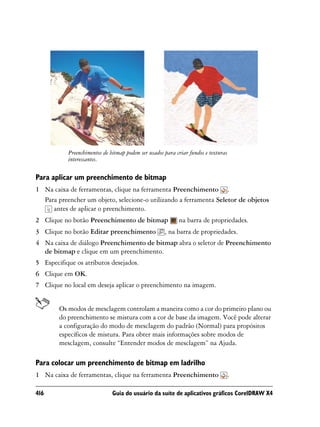 Preenchimentos de bitmap podem ser usados para criar fundos e texturas
           interessantes.

Para aplicar um preenchimento de bitmap
1 Na caixa de ferramentas, clique na ferramenta Preenchimento .
  Para preencher um objeto, selecione-o utilizando a ferramenta Seletor de objetos
     antes de aplicar o preenchimento.
2 Clique no botão Preenchimento de bitmap                  na barra de propriedades.
3 Clique no botão Editar preenchimento               , na barra de propriedades.
4 Na caixa de diálogo Preenchimento de bitmap abra o seletor de Preenchimento
  de bitmap e clique em um preenchimento.
5 Especifique os atributos desejados.
6 Clique em OK.
7 Clique no local em deseja aplicar o preenchimento na imagem.


        Os modos de mesclagem controlam a maneira como a cor do primeiro plano ou
        do preenchimento se mistura com a cor de base da imagem. Você pode alterar
        a configuração do modo de mesclagem do padrão (Normal) para propósitos
        específicos de mistura. Para obter mais informações sobre modos de
        mesclagem, consulte “Entender modos de mesclagem” na Ajuda.

Para colocar um preenchimento de bitmap em ladrilho
1 Na caixa de ferramentas, clique na ferramenta Preenchimento                       .

416                           Guia do usuário da suíte de aplicativos gráficos CorelDRAW X4
 