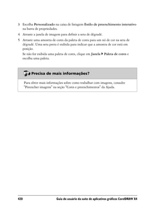 3 Escolha Personalizado na caixa de listagem Estilo de preenchimento interativo
  na barra de propriedades.
4 Arraste a janela de imagem para definir a seta de dégradé.
5 Arraste uma amostra de cores da paleta de cores para um nó de cor na seta de
  dégradé. Uma seta preta é exibida para indicar que a amostra de cor está em
  posição.
  Se não for exibida uma paleta de cores, clique em Janela Paleta de cores e
  escolha uma paleta.



           Precisa de mais informações?

      Para obter mais informações sobre como trabalhar com imagens, consulte
      "Preencher imagens" na seção "Cores e preenchimentos" da Ajuda.




420                         Guia do usuário da suíte de aplicativos gráficos CorelDRAW X4
 