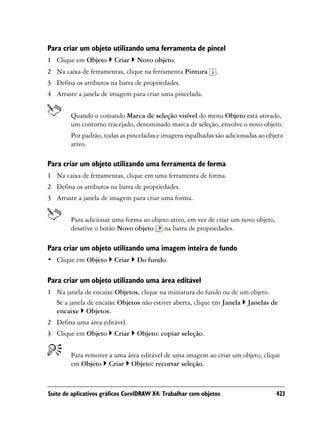 Para criar um objeto utilizando uma ferramenta de pincel
1 Clique em Objeto       Criar   Novo objeto.
2 Na caixa de ferramentas, clique na ferramenta Pintura        .
3 Defina os atributos na barra de propriedades.
4 Arraste a janela de imagem para criar uma pincelada.


        Quando o comando Marca de seleção visível do menu Objeto está ativado,
        um contorno tracejado, denominado marca de seleção, envolve o novo objeto.
        Por padrão, todas as pinceladas e imagens espalhadas são adicionadas ao objeto
        ativo.

Para criar um objeto utilizando uma ferramenta de forma
1 Na caixa de ferramentas, clique em uma ferramenta de forma.
2 Defina os atributos na barra de propriedades.
3 Arraste a janela de imagem para criar uma forma.


        Para adicionar uma forma ao objeto ativo, em vez de criar um novo objeto,
        desative o botão Novo objeto na barra de propriedades.

Para criar um objeto utilizando uma imagem inteira de fundo
• Clique em Objeto       Criar   Do fundo.

Para criar um objeto utilizando uma área editável
1 Na janela de encaixe Objetos, clique na miniatura do fundo ou de um objeto.
  Se a janela de encaixe Objetos não estiver aberta, clique em Janela Janelas de
  encaixe Objetos.
2 Defina uma área editável.
3 Clique em Objeto       Criar   Objeto: copiar seleção.


        Para remover a uma área editável de uma imagem ao criar um objeto, clique
        em Objeto Criar Objeto: recortar seleção.



Suíte de aplicativos gráficos CorelDRAW X4: Trabalhar com objetos                   423
 