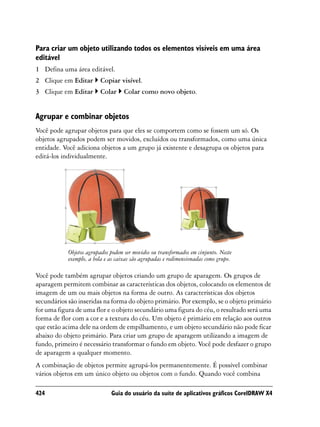 Para criar um objeto utilizando todos os elementos visíveis em uma área
editável
1 Defina uma área editável.
2 Clique em Editar       Copiar visível.
3 Clique em Editar       Colar      Colar como novo objeto.


Agrupar e combinar objetos
Você pode agrupar objetos para que eles se comportem como se fossem um só. Os
objetos agrupados podem ser movidos, excluídos ou transformados, como uma única
entidade. Você adiciona objetos a um grupo já existente e desagrupa os objetos para
editá-los individualmente.




            Objetos agrupados podem ser movidos ou transformados em cinjunto. Neste
            exemplo, a bola e as caixas são agrupadas e redimensionadas como grupo.

Você pode também agrupar objetos criando um grupo de aparagem. Os grupos de
aparagem permitem combinar as características dos objetos, colocando os elementos de
imagem de um ou mais objetos na forma de outro. As características dos objetos
secundários são inseridas na forma do objeto primário. Por exemplo, se o objeto primário
for uma figura de uma flor e o objeto secundário uma figura do céu, o resultado será uma
forma de flor com a cor e a textura do céu. Um objeto é primário em relação aos outros
que estão acima dele na ordem de empilhamento, e um objeto secundário não pode ficar
abaixo do objeto primário. Para criar um grupo de aparagem utilizando a imagem de
fundo, primeiro é necessário transformar o fundo em objeto. Você pode desfazer o grupo
de aparagem a qualquer momento.
A combinação de objetos permite agrupá-los permanentemente. É possível combinar
vários objetos em um único objeto ou objetos com o fundo. Quando você combina

424                           Guia do usuário da suíte de aplicativos gráficos CorelDRAW X4
 