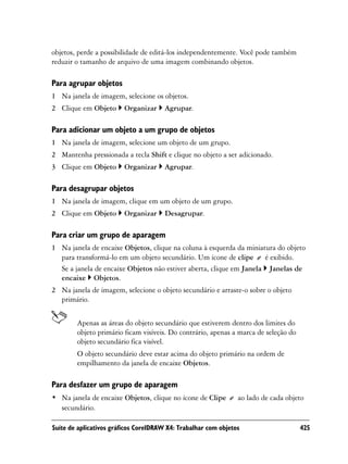 objetos, perde a possibilidade de editá-los independentemente. Você pode também
reduzir o tamanho de arquivo de uma imagem combinando objetos.

Para agrupar objetos
1 Na janela de imagem, selecione os objetos.
2 Clique em Objeto       Organizar     Agrupar.

Para adicionar um objeto a um grupo de objetos
1 Na janela de imagem, selecione um objeto de um grupo.
2 Mantenha pressionada a tecla Shift e clique no objeto a ser adicionado.
3 Clique em Objeto       Organizar     Agrupar.

Para desagrupar objetos
1 Na janela de imagem, clique em um objeto de um grupo.
2 Clique em Objeto       Organizar     Desagrupar.

Para criar um grupo de aparagem
1 Na janela de encaixe Objetos, clique na coluna à esquerda da miniatura do objeto
  para transformá-lo em um objeto secundário. Um ícone de clipe é exibido.
  Se a janela de encaixe Objetos não estiver aberta, clique em Janela Janelas de
  encaixe Objetos.
2 Na janela de imagem, selecione o objeto secundário e arraste-o sobre o objeto
  primário.


        Apenas as áreas do objeto secundário que estiverem dentro dos limites do
        objeto primário ficam visíveis. Do contrário, apenas a marca de seleção do
        objeto secundário fica visível.
        O objeto secundário deve estar acima do objeto primário na ordem de
        empilhamento da janela de encaixe Objetos.

Para desfazer um grupo de aparagem
• Na janela de encaixe Objetos, clique no ícone de Clipe        ao lado de cada objeto
  secundário.

Suíte de aplicativos gráficos CorelDRAW X4: Trabalhar com objetos                    425
 