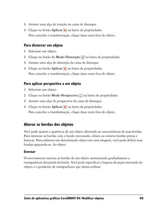 3 Arraste uma alça de rotação na caixa de destaque.
4 Clique no botão Aplicar na barra de propriedades.
  Para cancelar a transformação, clique duas vezes fora do objeto.

Para distorcer um objeto
1 Selecione um objeto.
2 Clique no botão do Modo Distorção           na barra de propriedades.
3 Arraste uma alça de distorção da caixa de destaque.
4 Clique no botão Aplicar na barra de propriedades.
  Para cancelar a transformação, clique duas vezes fora do objeto.

Para aplicar perspectiva a um objeto
1 Selecione um objeto.
2 Clique no botão Modo Perspectiva           na barra de propriedades.
3 Arraste uma alça de perspectiva da caixa de destaque.
4 Clique no botão Aplicar na barra de propriedades.
  Para cancelar a transformação, clique duas vezes fora do objeto.


Alterar as bordas dos objetos
Você pode ajustar a aparência de um objeto alterando as características de suas bordas.
Para misturar as bordas com o fundo enevoando, esbata ou remova bordas pretas e
brancas. Para enfatizar um determinado objeto em uma imagem, você pode definir suas
bordas aguçando-as. do objeto.

Enevoar
O enevoamento suaviza as bordas de um objeto aumentando gradualmente a
transparência dos pixels da borda. Você pode especificar a largura da seção enevoada do
objeto e o gradiente de transparência que deseja utilizar.




Suíte de aplicativos gráficos CorelDRAW X4: Modificar objetos                       431
 